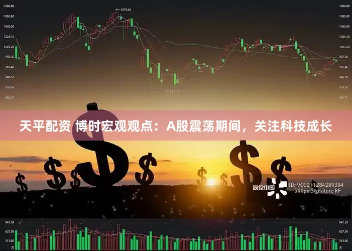 天平配资 博时宏观观点：A股震荡期间，关注科技成长