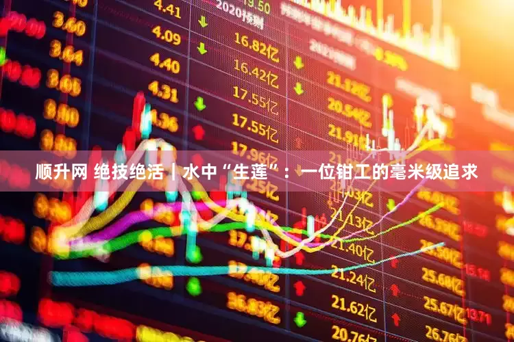 顺升网 绝技绝活｜水中“生莲”：一位钳工的毫米级追求