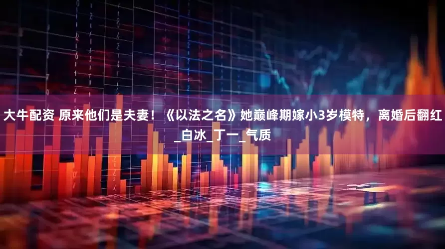 大牛配资 原来他们是夫妻！《以法之名》她巅峰期嫁小3岁模特，离婚后翻红_白冰_丁一_气质