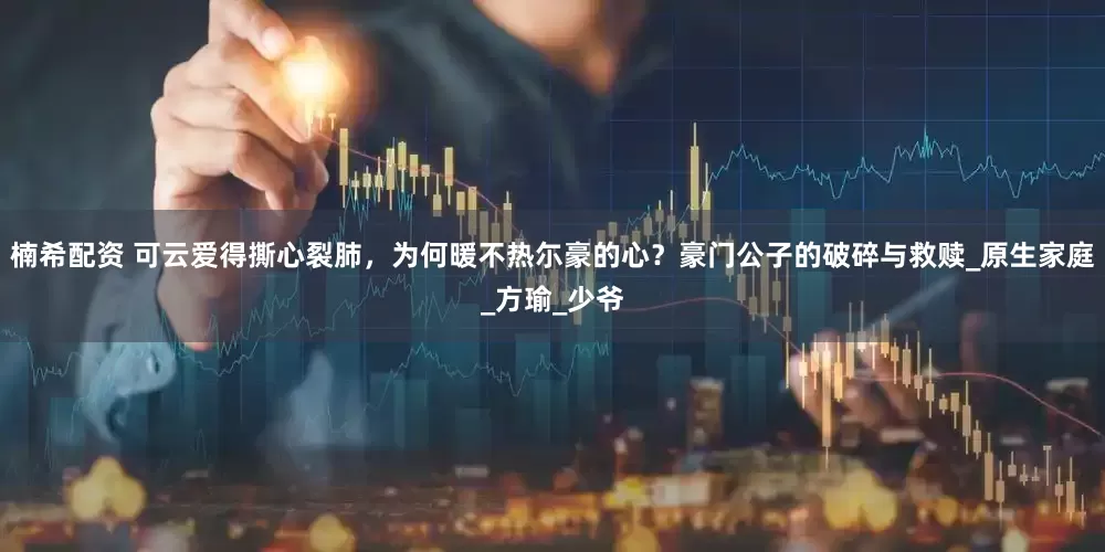 楠希配资 可云爱得撕心裂肺，为何暖不热尓豪的心？豪门公子的破碎与救赎_原生家庭_方瑜_少爷
