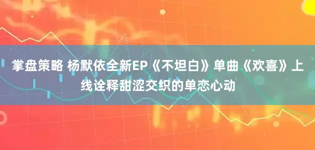掌盘策略 杨默依全新EP《不坦白》单曲《欢喜》上线诠释甜涩交织的单恋心动