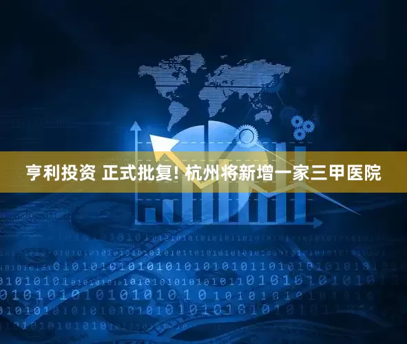 亨利投资 正式批复! 杭州将新增一家三甲医院