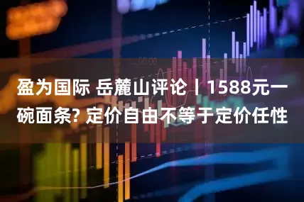 盈为国际 岳麓山评论丨1588元一碗面条? 定价自由不等于定价任性