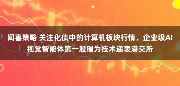 闻喜策略 关注化债中的计算机板块行情，企业级AI视觉智能体第一股瑞为技术递表港交所