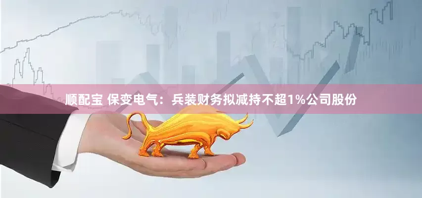 顺配宝 保变电气：兵装财务拟减持不超1%公司股份