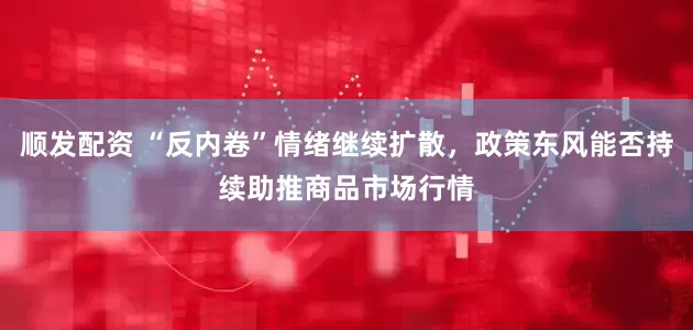 顺发配资 “反内卷”情绪继续扩散，政策东风能否持续助推商品市场行情