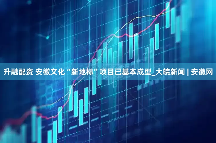 升融配资 安徽文化“新地标”项目已基本成型_大皖新闻 | 安徽网