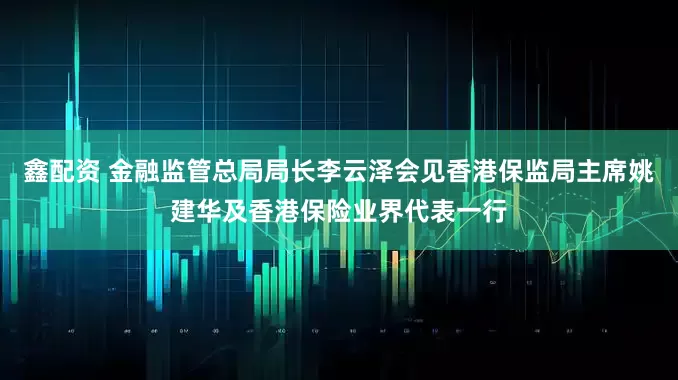 鑫配资 金融监管总局局长李云泽会见香港保监局主席姚建华及香港保险业界代表一行