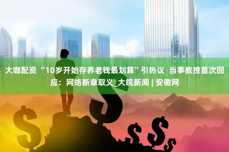 大咖配资 “10岁开始存养老钱最划算”引热议  当事教授首次回应：网络断章取义_大皖新闻 | 安徽网