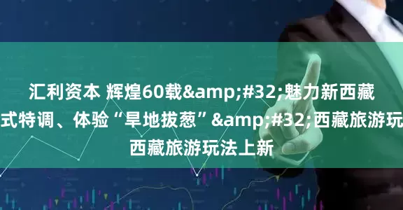 汇利资本 辉煌60载 魅力新西藏丨喝藏式特调、体验“旱地拔葱” 西藏旅游玩法上新