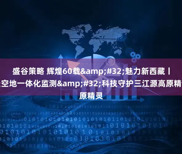 盛谷策略 辉煌60载 魅力新西藏丨天空地一体化监测 科技守护三江源高原精灵