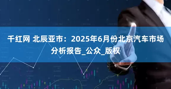 千红网 北辰亚市：2025年6月份北京汽车市场分析报告_公众_版权