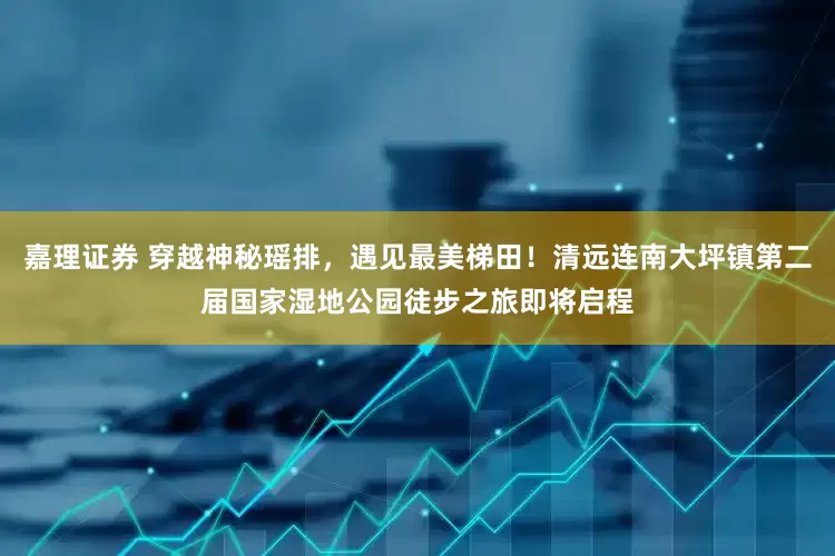 嘉理证券 穿越神秘瑶排，遇见最美梯田！清远连南大坪镇第二届国家湿地公园徒步之旅即将启程