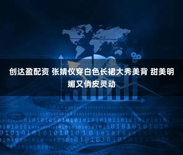 创达盈配资 张婧仪穿白色长裙大秀美背 甜美明媚又俏皮灵动