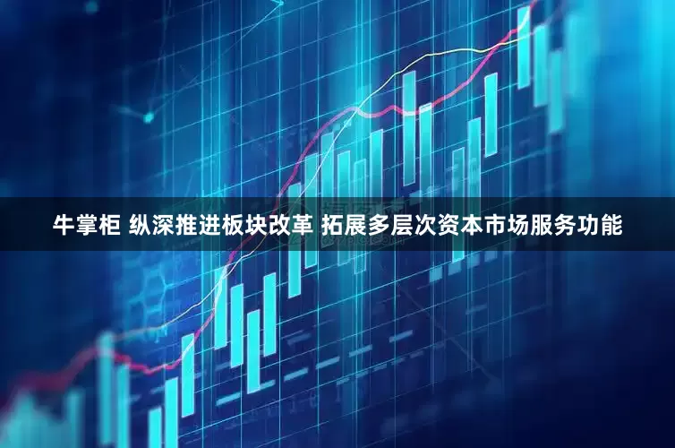 牛掌柜 纵深推进板块改革 拓展多层次资本市场服务功能