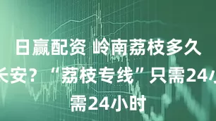日赢配资 岭南荔枝多久到长安？“荔枝专线”只需24小时