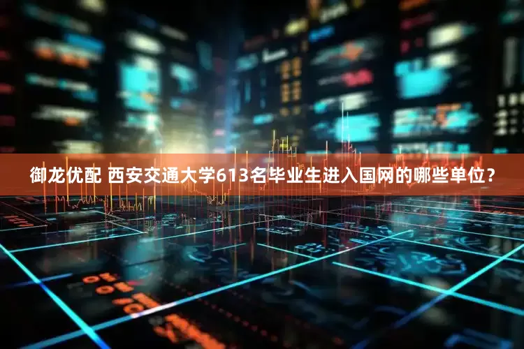 御龙优配 西安交通大学613名毕业生进入国网的哪些单位？