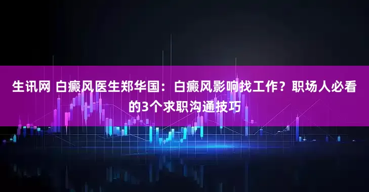 生讯网 白癜风医生郑华国：白癜风影响找工作？职场人必看的3个求职沟通技巧
