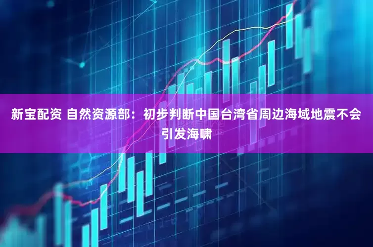 新宝配资 自然资源部：初步判断中国台湾省周边海域地震不会引发海啸
